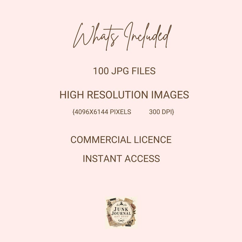 May include: A pale pink digital information graphic with dark brown text reading: Whats Included, 100 JPG FILES, HIGH RESOLUTION IMAGES, 4096X6144 PIXELS, 300 DPI, COMMERCIAL LICENCE, INSTANT ACCESS, and a small logo labeled JUNK JOURNAL ART SHOP.