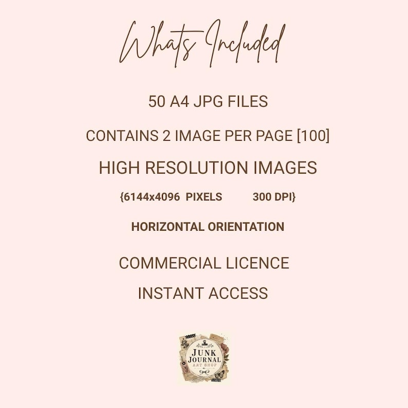 May include: A digital product information sheet with the text: Whats Included, 50 A4 JPG FILES, CONTAINS 2 IMAGE PER PAGE [100], HIGH RESOLUTION IMAGES, {6144x4096 PIXELS 300 DPI}, HORIZONTAL ORIENTATION, COMMERCIAL LICENCE, INSTANT ACCESS, JUNK JOURNAL ART SHOP.