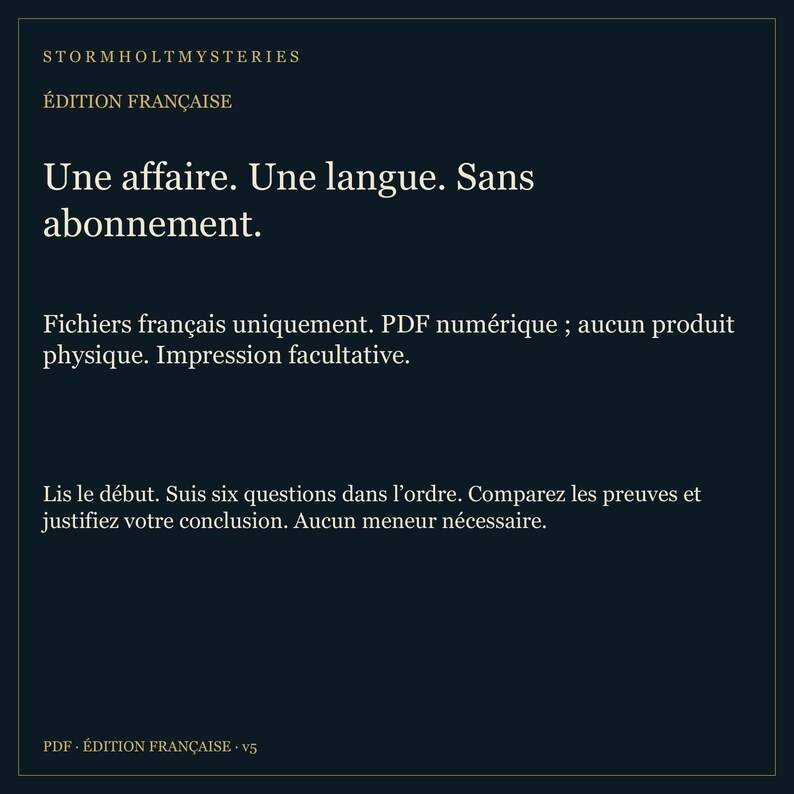 May include: A dark blue digital PDF file titled Stormholt Mysteries, Edition Fran&ccedil;aise. The text reads: Une affaire. Une langue. Sans abonnement. Fichiers fran&ccedil;ais uniquement. PDF num&eacute;rique; aucun produit physique. Impression facultative. Lis le d&eacute;but. Suis six questions dans l'ordre. Comparez les preuves et justifiez votre conclusion. Aucun meneur n&eacute;cessaire. PDF - &Eacute;dition fran&ccedil;aise - v5.