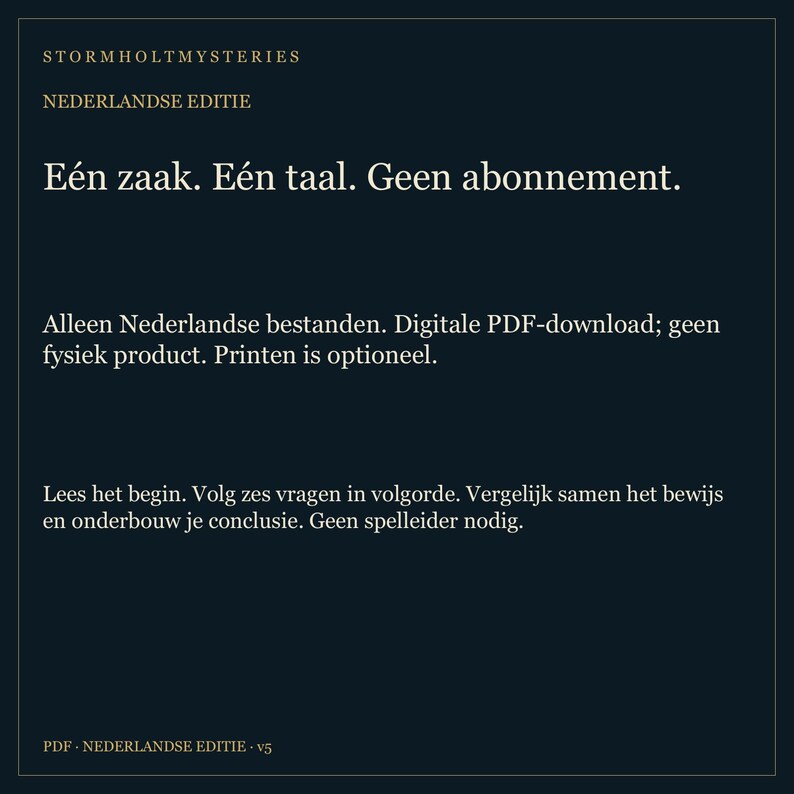 May include: A dark blue digital document titled Stormholt Mysteries Nederlandse Editie. The text reads: E&eacute;n zaak. E&eacute;n taal. Geen abonnement. Alleen Nederlandse bestanden. Digitale PDF-download; geen fysiek product. Printen is optioneel. Lees het begin. Volg zes vragen in volgorde. Vergelijk samen het bewijs en onderbouw je conclusie. Geen spelleider nodig. PDF Nederlandse Editie v5.