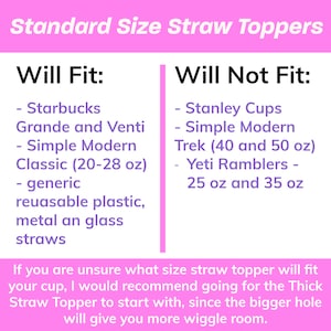 May include: A pink and purple graphic with the text "Standard Size Straw Toppers" at the top. The graphic lists which cups will fit and will not fit standard size straw toppers. The text says "Will Fit:" and lists Starbucks Grande and Venti, Simple Modern Classic (20-28 oz), generic reusable plastic, metal and glass straws. The text says "Will Not Fit:" and lists Stanley Cups, Simple Modern Trek (40 and 50 oz), Yeti Ramblers 25 oz and 35 oz. The graphic also includes the text "If you are unsure what size straw topper will fit your cup, I would recommend going for the Thick Straw Topper to start with, since the bigger hole will give you more wiggle room."
