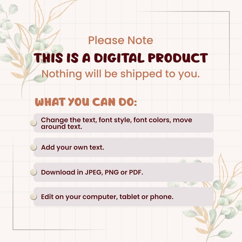 May include: A digital product information graphic with a grid background and botanical illustrations. The text reads: Please Note THIS IS A DIGITAL PRODUCT Nothing will be shipped to you. WHAT YOU CAN DO: Change text, add text, download as JPEG, PNG or PDF, and edit on devices.