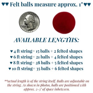 May include: A string of felt balls with a coin for size reference. The string is available in lengths of 4, 6, 8, and 10 feet. Each string includes felt balls and felt shapes. The felt balls are approximately 1 inch in diameter.  "AVAILABLE LENGTHS: &hearts; 4 ft string= 15 balls + 2 felted shapes &hearts; 6 ft string = 21 balls + 4 felted shapes &hearts; 8 ft string= 28 balls + 5 felted shapes &hearts; 10 ft string= 35 balls + 6 felted shapes *actual length is of the string itself. Balls are adjustable on the string. As shown in photos, balls are positioned with approx. 2-3" of space inbetween."