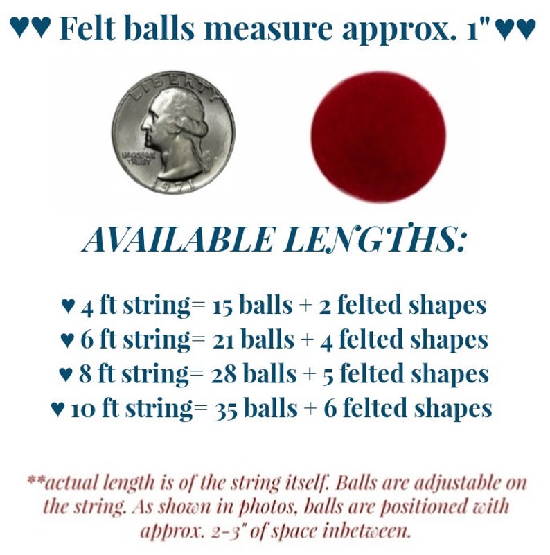 May include: A string of felt balls with a coin for size reference. The string is available in lengths of 4, 6, 8, and 10 feet. Each string includes felt balls and felt shapes. The felt balls are approximately 1 inch in diameter.  "AVAILABLE LENGTHS: &hearts; 4 ft string= 15 balls + 2 felted shapes &hearts; 6 ft string = 21 balls + 4 felted shapes &hearts; 8 ft string= 28 balls + 5 felted shapes &hearts; 10 ft string= 35 balls + 6 felted shapes *actual length is of the string itself. Balls are adjustable on the string. As shown in photos, balls are positioned with approx. 2-3" of space inbetween."