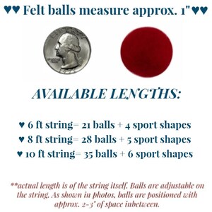 May include: A string of felt balls and sports shapes in various colours. The string is available in 6, 8, and 10 foot lengths. The felt balls are approximately 1 inch in diameter. The string is adjustable and the balls are spaced 2-3 inches apart.