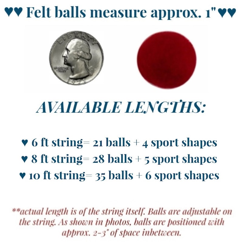 May include: A string of felt balls and sports shapes in various colours. The string is available in 6, 8, and 10 foot lengths. The felt balls are approximately 1 inch in diameter. The string is adjustable and the balls are spaced 2-3 inches apart.