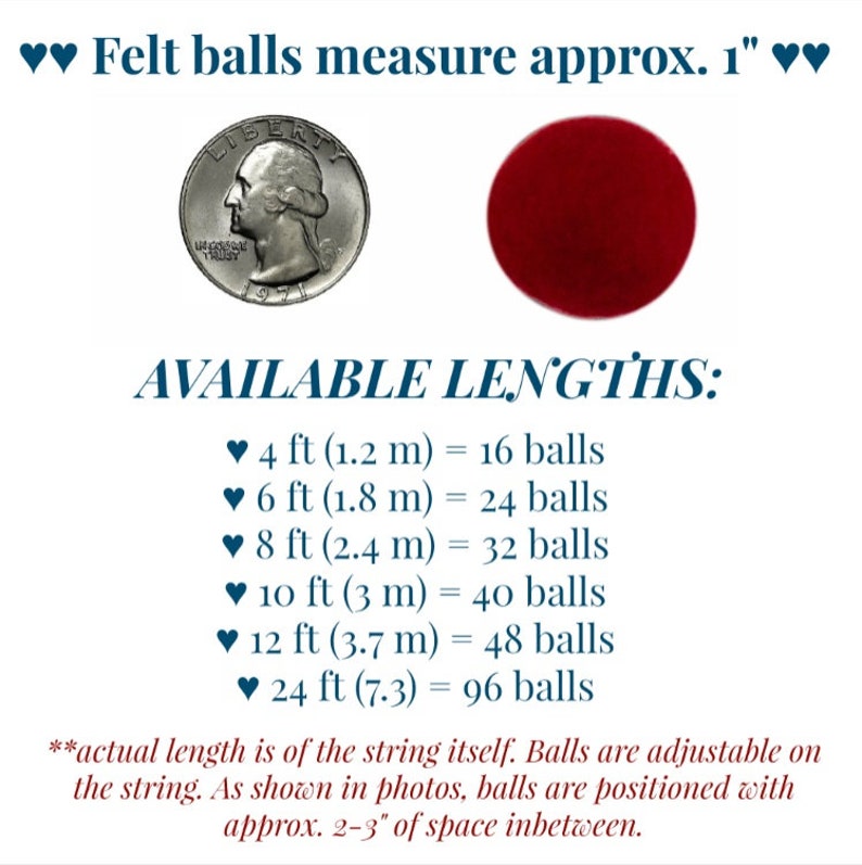May include: A dark red felt ball next to a US quarter for scale. Text states: Felt balls measure approx. 1 inch. AVAILABLE LENGTHS: 4 ft (1.2 m) = 16 balls, 6 ft (1.8 m) = 24 balls, 8 ft (2.4 m) = 32 balls, 10 ft (3 m) = 40 balls, 12 ft (3.7 m) = 48 balls, 24 ft (7.3) = 96 balls. Actual length is of the string itself. Balls are adjustable on the string with approx. 2-3 inches of space inbetween.