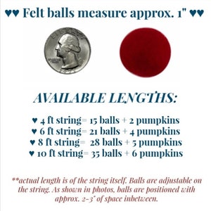 May include: A chart showing the available lengths of felt ball garlands. The garland is made with 1-inch felt balls and comes in lengths of 4 feet, 6 feet, 8 feet, and 10 feet. Each length includes a different number of felt balls and pumpkins.  The text reads: "Felt balls measure approx. 1" AVAILABLE LENGTHS: &hearts; 4 ft string= 15 balls + 2 pumpkins &hearts; 6 ft string= 21 balls + 4 pumpkins &hearts; 8 ft string= 28 balls + 5 pumpkins &hearts; 10 ft string= 35 balls + 6 pumpkins *actual length is of the string itself. Balls are adjustable on the string. As shown in photos, balls are positioned with approx. 2-3" of space inbetween."