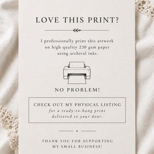 May include: A white informational card with black text and a line drawing of a printer. The text reads: LOVE THIS PRINT? I professionally print this artwork on high quality 230 gsm paper using archival inks. NO PROBLEM! CHECK OUT MY PHYSICAL LISTING for a ready-to-hang print delivered to your door. THANK YOU FOR SUPPORTING MY SMALL BUSINESS!