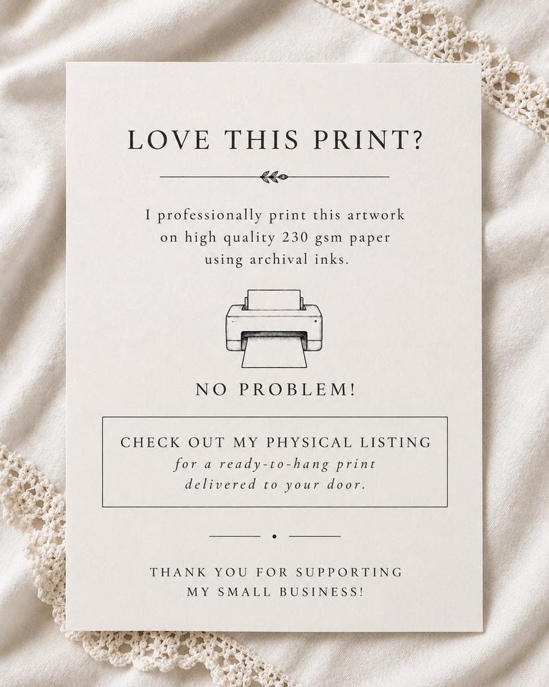 May include: A white informational card with black text and a line drawing of a printer. The text reads: LOVE THIS PRINT? I professionally print this artwork on high quality 230 gsm paper using archival inks. NO PROBLEM! CHECK OUT MY PHYSICAL LISTING for a ready-to-hang print delivered to your door. THANK YOU FOR SUPPORTING MY SMALL BUSINESS!