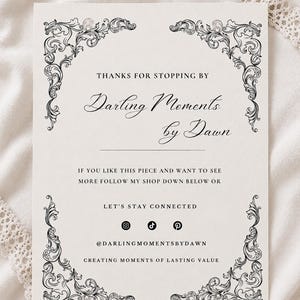 May include: A rectangular white card featuring black ornate scrollwork in each corner. The text reads: THANKS FOR STOPPING BY, Darling Moments by Dawn, IF YOU LIKE THIS PIECE AND WANT TO SEE MORE FOLLOW MY SHOP DOWN BELOW OR LET'S STAY CONNECTED, @DARLINGMOMENTSBYDAWN, CREATING MOMENTS OF LASTING VALUE, along with Instagram, TikTok, and Pinterest icons.
