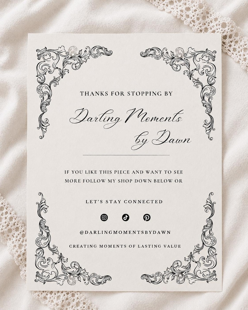 May include: A rectangular white card featuring black ornate scrollwork in each corner. The text reads: THANKS FOR STOPPING BY, Darling Moments by Dawn, IF YOU LIKE THIS PIECE AND WANT TO SEE MORE FOLLOW MY SHOP DOWN BELOW OR LET'S STAY CONNECTED, @DARLINGMOMENTSBYDAWN, CREATING MOMENTS OF LASTING VALUE, along with Instagram, TikTok, and Pinterest icons.
