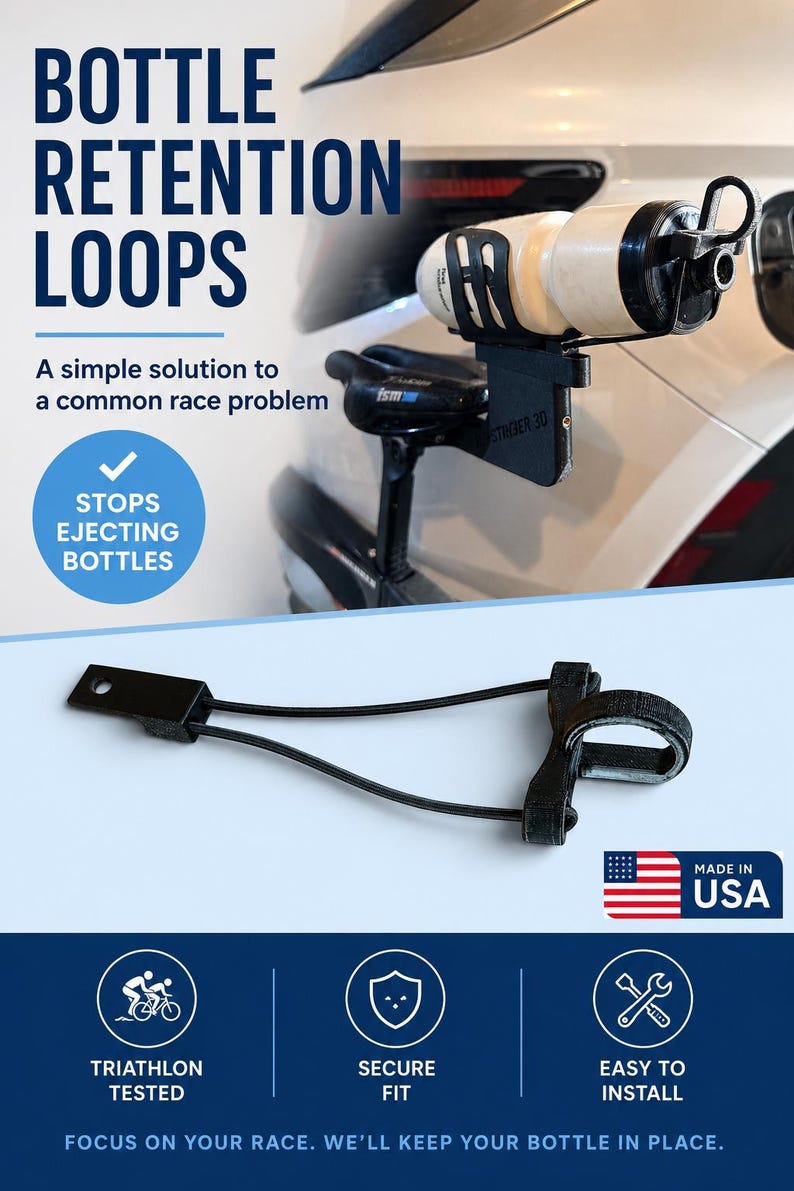 May include: A black bottle retention loop featuring a mounting bracket, two thin elastic cords, and a textured circular strap. The text reads BOTTLE RETENTION LOOPS, A simple solution to a common race problem, STOPS EJECTING BOTTLES, MADE IN USA, TRIATHLON TESTED, SECURE FIT, EASY TO INSTALL, FOCUS ON YOUR RACE. WE'LL KEEP YOUR BOTTLE IN PLACE.