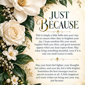 May include: A decorative card featuring white magnolia and rose blossoms with dark green leaves. The text reads: JUST BECAUSE. This is simply a little hello sent your way for no reason other than to brighten your day. May your heart feel lighter.
