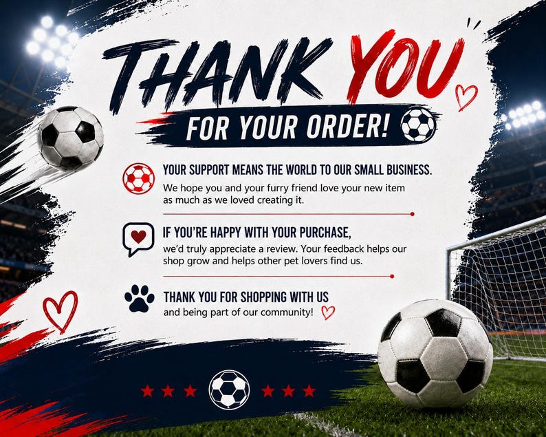 May include: A thank you card for an order featuring soccer-themed graphics, including soccer balls, a goal net, and red hearts. The text reads: THANK YOU FOR YOUR ORDER! YOUR SUPPORT MEANS THE WORLD TO OUR SMALL BUSINESS. IF YOU'RE HAPPY WITH YOUR PURCHASE, we'd truly appreciate a review. THANK YOU FOR SHOPPING WITH US.