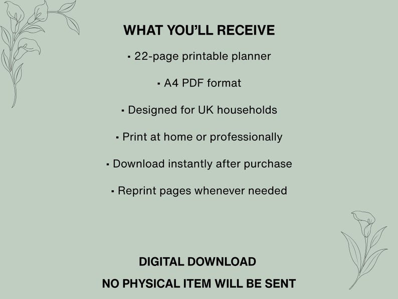 May include: A sage green digital document featuring the text WHAT YOU'LL RECEIVE, 22-page printable planner, A4 PDF format, Designed for UK households, Print at home or professionally, Download instantly after purchase, Reprint pages whenever needed, DIGITAL DOWNLOAD, NO PHYSICAL ITEM WILL BE SENT, with line art floral illustrations.