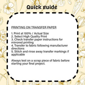 May include: A rectangular instructional guide with a dashed border on a pale yellow background featuring gold floral line art. The text reads: Quick guide, PRINTING ON TRANSFER PAPER, 1. Print at 100% / Actual Size, 2. Select High Quality Print, 3. Check transfer paper instructions for mirrored printing, 4. Transfer to fabric following manufacturer directions, 5. Stitch and rinse away transfer markings if applicable, Always test on a scrap piece of fabric before starting your final project.