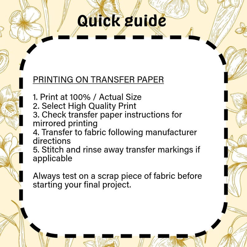 May include: A rectangular instructional guide with a dashed border on a pale yellow background featuring gold floral line art. The text reads: Quick guide, PRINTING ON TRANSFER PAPER, 1. Print at 100% / Actual Size, 2. Select High Quality Print, 3. Check transfer paper instructions for mirrored printing, 4. Transfer to fabric following manufacturer directions, 5. Stitch and rinse away transfer markings if applicable, Always test on a scrap piece of fabric before starting your final project.