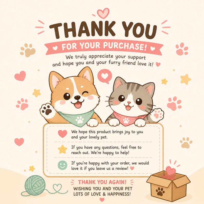 May include: A thank you card featuring a cartoon corgi and a tabby cat wearing bandanas. The text reads: THANK YOU FOR YOUR PURCHASE! We truly appreciate your support and hope you and your furry friend love it! We hope this product brings joy to you and your lovely pet. If you have any questions, feel free to reach out. We're happy to help! If you're happy with your order, we would love it if you leave us a review! THANK YOU AGAIN! WISHING YOU AND YOUR PET LOTS OF LOVE & HAPPINESS!