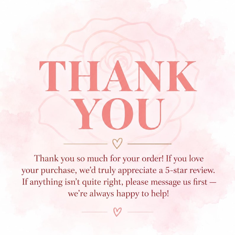May include: A square thank you card featuring a soft pink watercolor rose background. The text reads: THANK YOU. Thank you so much for your order! If you love your purchase, we&rsquo;d truly appreciate a 5-star review. If anything isn&rsquo;t quite right, please message us first &mdash; we&rsquo;re always happy to help! Two small hearts are centered above and below the text.