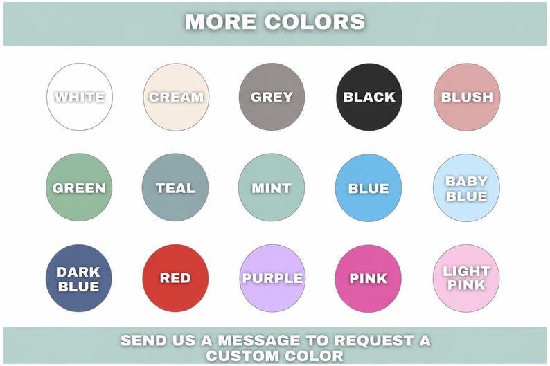 May include: A color chart featuring fifteen circular swatches labeled with text including white, cream, grey, black, blush, green, teal, mint, blue, baby blue, dark blue, red, purple, pink, and light pink, with the text MORE COLORS and SEND US A MESSAGE TO REQUEST A CUSTOM COLOR.