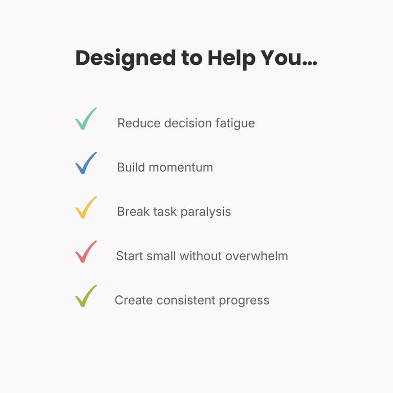 May include: A white graphic with the black text Designed to Help You... followed by five bullet points marked with coloured checkmarks: green for Reduce decision fatigue, blue for Build momentum, yellow for Break task paralysis, red for Start small without overwhelm, and light green for Create consistent progress.