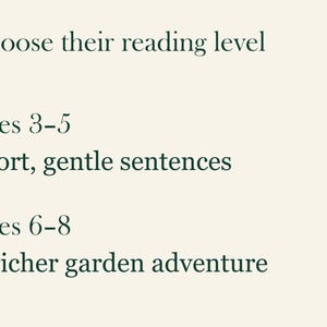 May include: A light cream-colored graphic with dark green text that reads: Choose their reading level. Ages 3-5: Short, gentle sentences. Ages 6-8: A richer garden adventure. The text is arranged in a list format with clear spacing between each section.