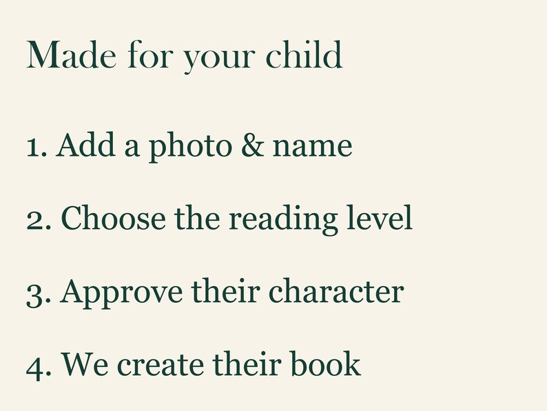 May include: A light cream-colored informational graphic with dark green text that reads: Made for your child, 1. Add a photo & name, 2. Choose the reading level, 3. Approve their character, 4. We create their book. The text is arranged in a list format.