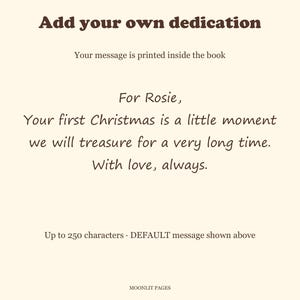 Dedication page example: For Rosie, your first Christmas is a little moment we will treasure for a very long time. With love, always. Up to 250 characters.