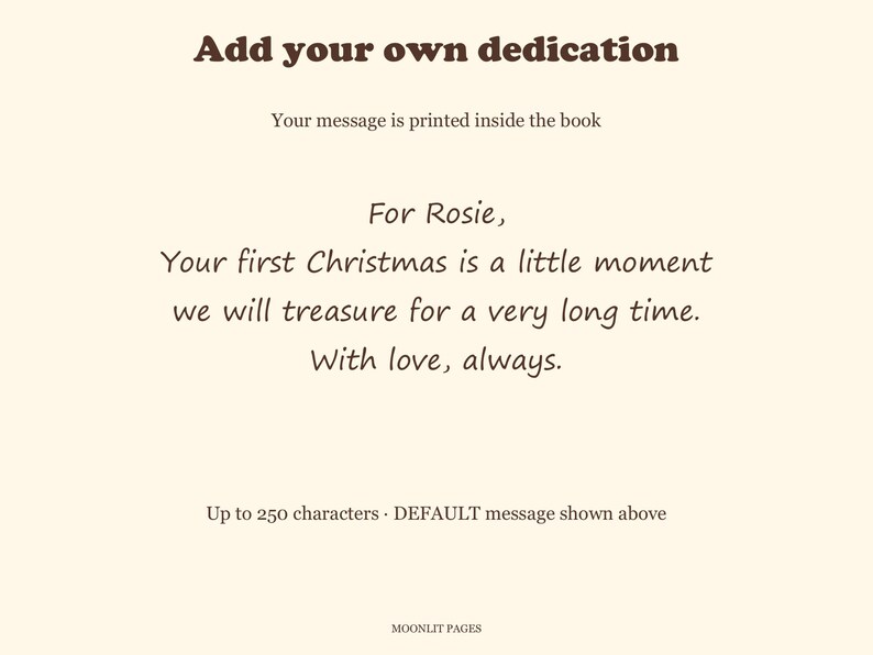 Dedication page example: For Rosie, your first Christmas is a little moment we will treasure for a very long time. With love, always. Up to 250 characters.