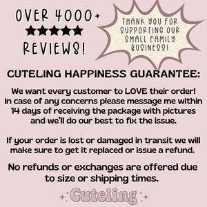 May include: Text graphic with the words "OVER 4000+ REVIEWS!" and five stars. The text "CUTELING HAPPINESS GUARANTEE:" is below the stars. The text below that reads "We want every customer to LOVE their order! In case of any concerns please message me within 14 days of receiving the package with pictures and we'll do our best to fix the issue. If your order is lost or damaged in transit we will make sure to get it replaced or issue a refund. No refunds or exchanges are offered due to size or shipping times. ++Cuteling++"