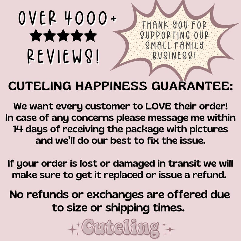 May include: Text graphic with the words "OVER 4000+ REVIEWS!" and five stars. The text "CUTELING HAPPINESS GUARANTEE:" is below the stars. The text below that reads "We want every customer to LOVE their order! In case of any concerns please message me within 14 days of receiving the package with pictures and we'll do our best to fix the issue. If your order is lost or damaged in transit we will make sure to get it replaced or issue a refund. No refunds or exchanges are offered due to size or shipping times. ++Cuteling++"