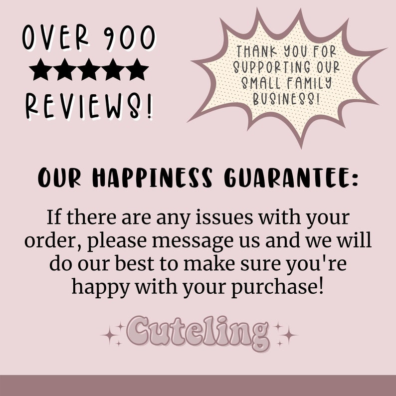 May include: A pink and white graphic with the text "OVER 900 REVIEWS!" and five black stars. The graphic also includes a speech bubble with the text "THANK YOU FOR SUPPORTING OUR SMALL FAMILY BUSINESS!" and the text "OUR HAPPINESS GUARANTEE: If there are any issues with your order, please message us and we will do our best to make sure you're happy with your purchase! +Cuteling+"