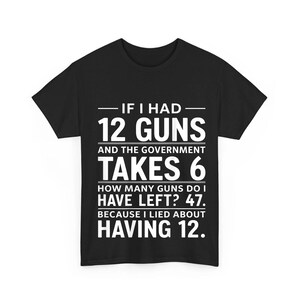 May include: A black short-sleeved t-shirt featuring white text that reads: IF I HAD 12 GUNS AND THE GOVERNMENT TAKES 6 HOW MANY GUNS DO I HAVE LEFT? 47. BECAUSE I LIED ABOUT HAVING 12. The shirt has a crew neckline and a standard straight hemline.