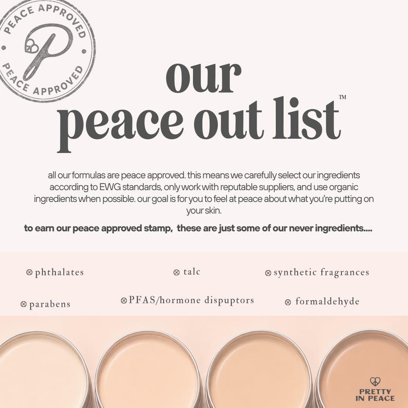 May include: A graphic featuring the text our peace out list and a Peace Approved stamp. It lists excluded ingredients including phthalates, talc, synthetic fragrances, parabens, PFAS/hormone disruptors, and formaldehyde above four round cosmetic tins.