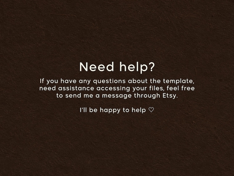 May include: A dark brown textured background with white text that reads: Need help? If you have any questions about the template, need assistance accessing your files, feel free to send me a message through Etsy. I'll be happy to help ♡