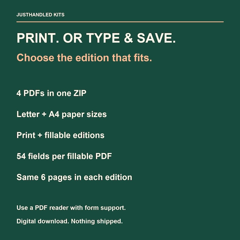 May include: A dark green digital download information graphic with white and light orange text. It reads: JUSTHANDLED KITS, PRINT. OR TYPE & SAVE. Choose the edition that fits. 4 PDFs in one ZIP, Letter + A4 paper sizes, Print + fillable editions, 54 fields per fillable PDF, Same 6 pages in each edition, Use a PDF reader with form support. Digital download. Nothing shipped.