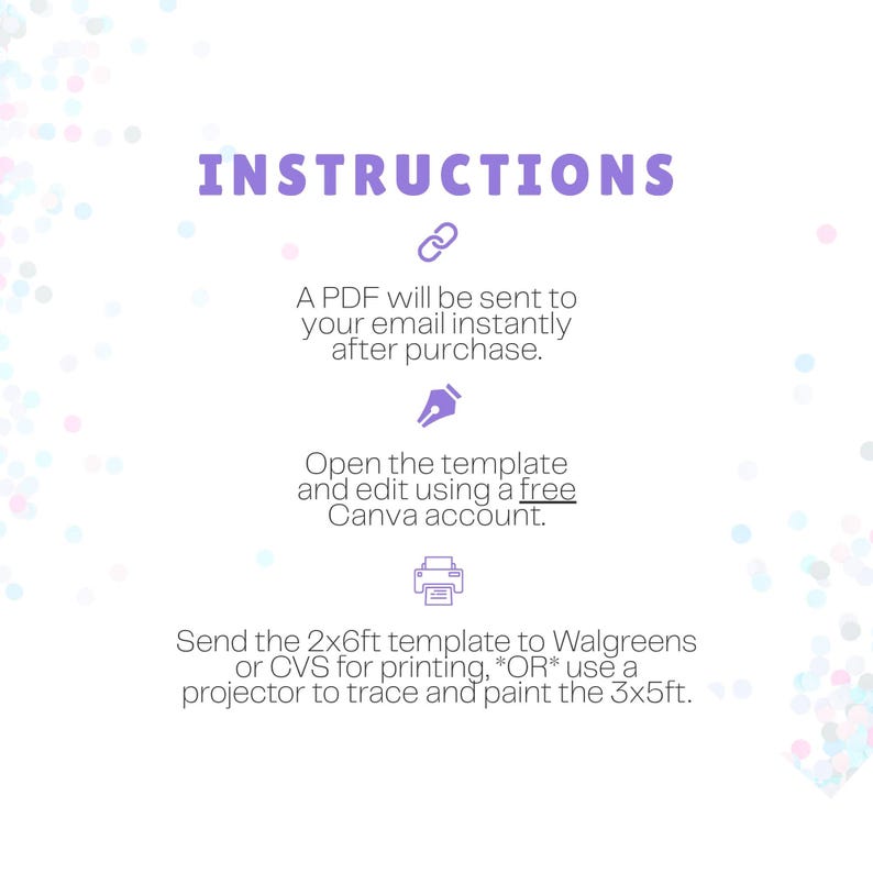 May include: An instructional graphic with purple text and icons on a white background. It states: INSTRUCTIONS. A PDF will be sent to your email instantly after purchase. Open the template and edit using a free Canva account. Send the 2x6ft template to Walgreens or CVS for printing, OR use a projector to trace and paint the 3x5ft.