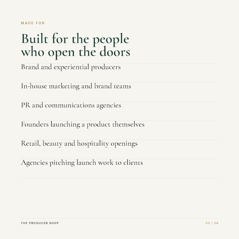 K&ouml;nnte beinhalten: Eine hellbeige Grafik mit dunkelgr&uuml;nem Text: MADE FOR Built for the people who open the doors, Brand and experiential producers, In-house marketing and brand teams, PR and communications agencies, Founders launching a product themselves, Retail, beauty and hospitality openings, Agencies pitching launch work to clients, THE PRODUCER SHOP, 05 / 08.