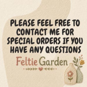 May include: A beige textured sign with black text that reads: PLEASE FEEL FREE TO CONTACT ME FOR SPECIAL ORDERS IF YOU HAVE ANY QUESTIONS. Below the text is the name Feltie Garden in pink and green, with two small embroidered vases.