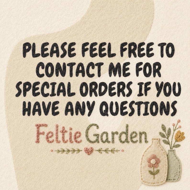 May include: A beige textured sign with black text that reads: PLEASE FEEL FREE TO CONTACT ME FOR SPECIAL ORDERS IF YOU HAVE ANY QUESTIONS. Below the text is the name Feltie Garden in pink and green, with two small embroidered vases.
