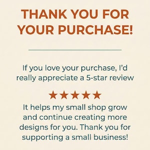 May include: A rectangular card with a cream background and dark orange text that reads: THANK YOU FOR YOUR PURCHASE! If you love your purchase, I&rsquo;d really appreciate a 5-star review. Five orange stars are centered, followed by text about supporting a small business.