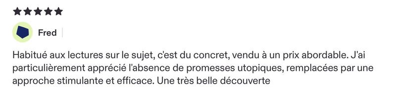 May include: A five-star customer review by Fred featuring the text: Habitu&eacute; aux lectures sur le sujet, c'est du concret, vendu &agrave; un prix abordable. J'ai particuli&egrave;rement appr&eacute;ci&eacute; l'absence de promesses utopiques, remplac&eacute;es par une approche stimulante et efficace. Une tr&egrave;s belle d&eacute;couverte.