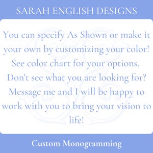 May include: Text on a blue background that reads "SARAH ENGLISH DESIGNS".  The text below reads "You can specify As Shown or make it your own by customizing your color! See color chart for your options. Don't see what you are looking for? Message me and I will be happy to work with you to bring your vision to life! Custom Monogramming".