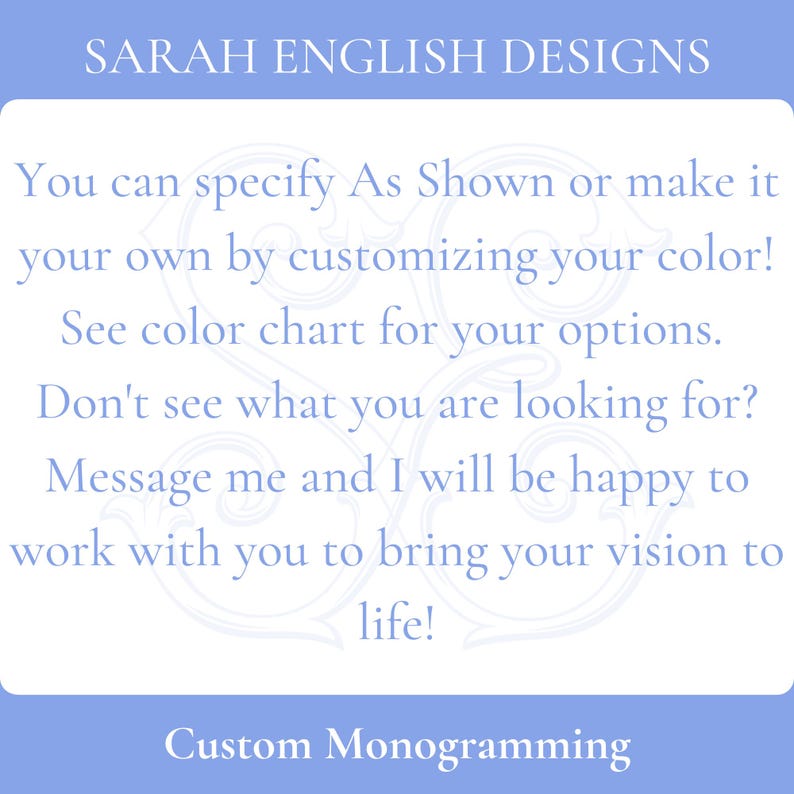 May include: Text on a blue background that reads "SARAH ENGLISH DESIGNS".  The text below reads "You can specify As Shown or make it your own by customizing your color! See color chart for your options. Don't see what you are looking for? Message me and I will be happy to work with you to bring your vision to life! Custom Monogramming".