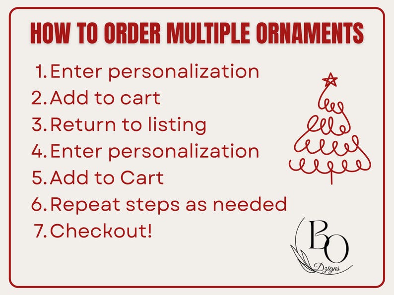 May include: A rectangular instructional graphic with a cream background and red border. The text reads: HOW TO ORDER MULTIPLE ORNAMENTS, 1. Enter personalization, 2. Add to cart, 3. Return to listing, 4. Enter personalization, 5. Add to Cart, 6. Repeat steps as needed, 7. Checkout! A red line-art Christmas tree and a black logo with the letters BO and the word Dzigns are present.