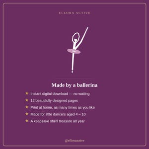 May include: A purple digital graphic featuring a white silhouette of a ballerina in a pose. Text reads: ELLORA ACTIVE, Made by a ballerina, Instant digital download, 12 beautifully designed pages, Print at home, Made for little dancers aged 4-10, A keepsake she'll treasure all year, @elloraactive.