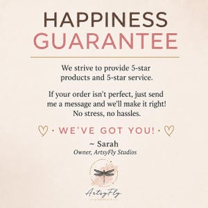 以下が含まれることがあります： ベージュ色の情報グラフィック。HAPPINESS GUARANTEEという茶色とピンクの文字が書かれています。内容は「We strive to provide 5-star products and 5-star service. If your order isn't perfect, just send me a message and we'll make it right! No stress, no hassles. WE'VE GOT YOU! ~ Sarah, Owner, ArtsyFly Studios」で、トンボのロゴが付いています。