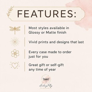 May include: A light pink informational graphic with the heading FEATURES: in dark brown text. It lists four points: Most styles available in Glossy or Matte finish, Vivid prints and designs that last, Every case made to order just for you, and Great gift or self-gift any time of year. Icons include a dragonfly, starburst, flower, and heart. The bottom features a logo with a dragonfly and the text ArtsyFly STUDIOS.