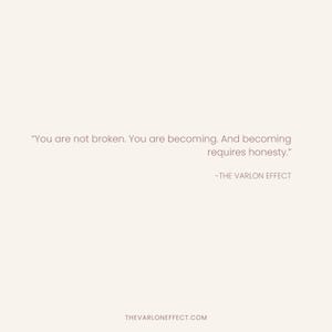 May include: A light beige graphic print featuring the text: "You are not broken. You are becoming. And becoming requires honesty." followed by the attribution "-THE VARLON EFFECT" and the website address "THEVARLONEFFECT.COM" at the bottom.